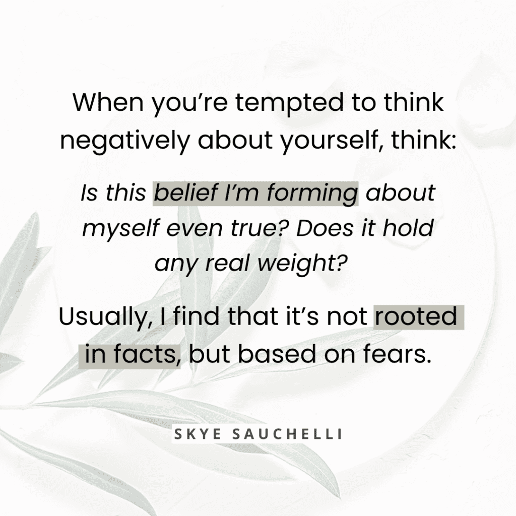 quote graphic "When you’re tempted to think negatively about yourself, think: Is this belief I’m forming about myself even true? Does it hold any real weight? Usually, I find that it’s not rooted in facts, but on fears."