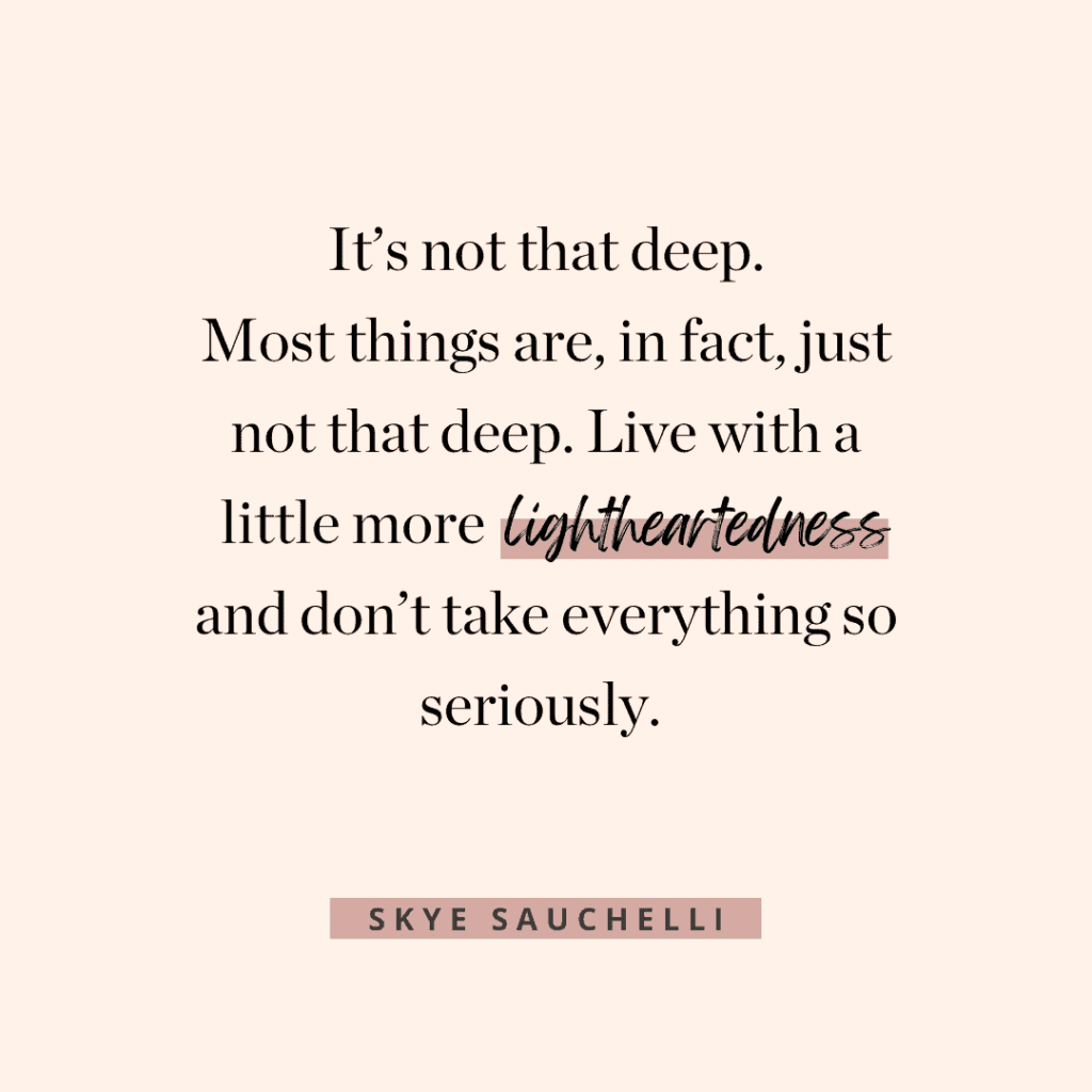 Quote by Skye Sauchelli: "It's not that deep. Most things are, in fact, just not that deep. Live with a little more lightheartedness and don't take everything so seriously."