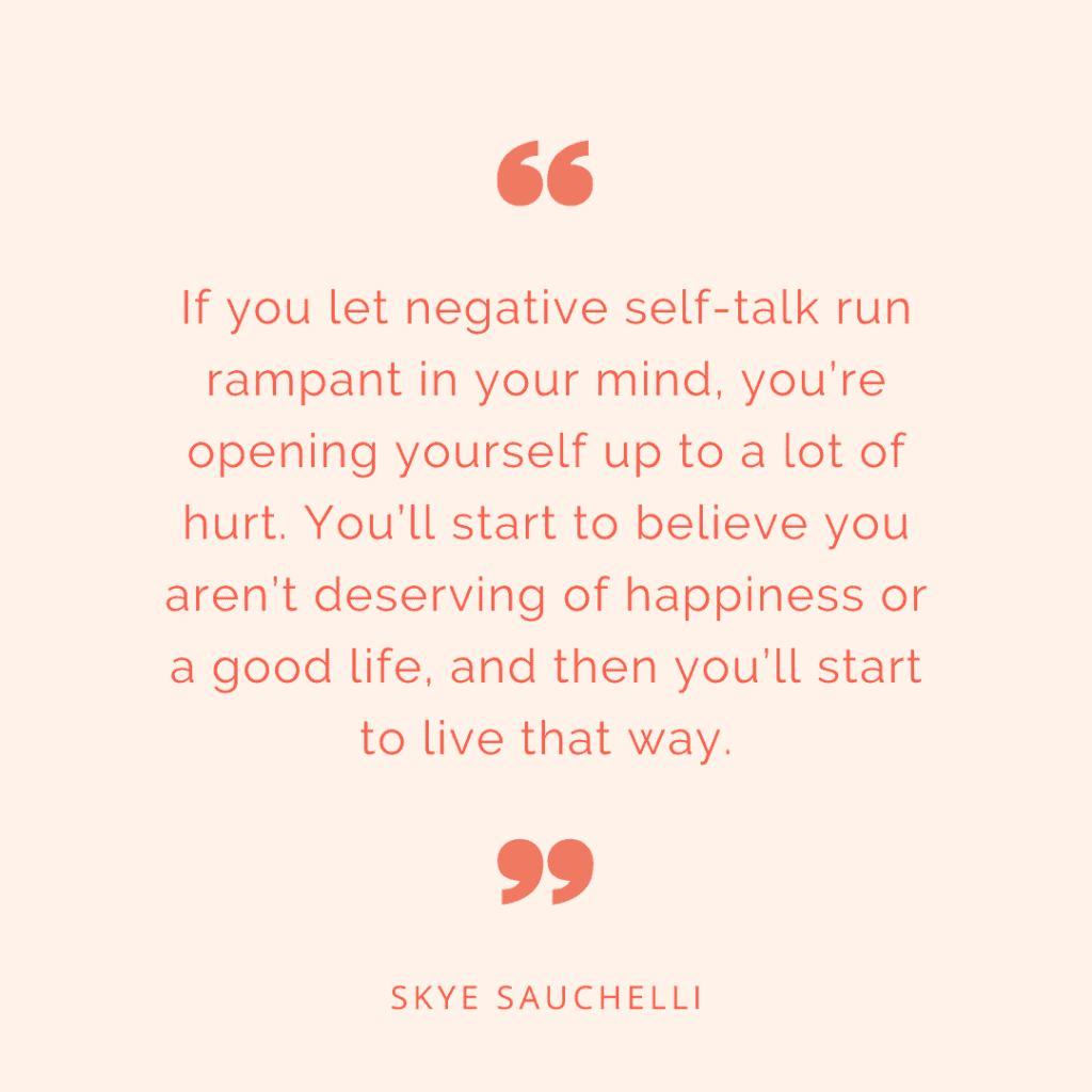 Quote by Skye Sauchelli, "If you let negative self-talk run rampant in your mind, you’re opening yourself up to a lot of hurt. You’ll start to believe you aren’t deserving of happiness or a good life, and then you’ll start to live that way."