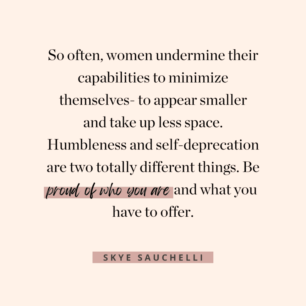 Quote by Skye Sauchelli, "So often, women undermine their capabilities to minimize themselves- to appear smaller and take up less space. Humbleness and self-deprication are two totally different things. Be proud of who you are and what you have to offer."